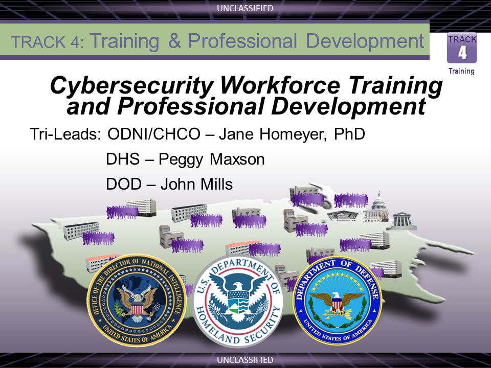 UNCLASSIFIED THE VISION Cybersecurity Workforce Training and Professional Development Tri-Leads: ODNI/CHCO – Jane Homeyer, PhD DHS – Peggy Maxson DOD – John Mills TRACK 4 4 Training TRACK 4: Training & Professional Development