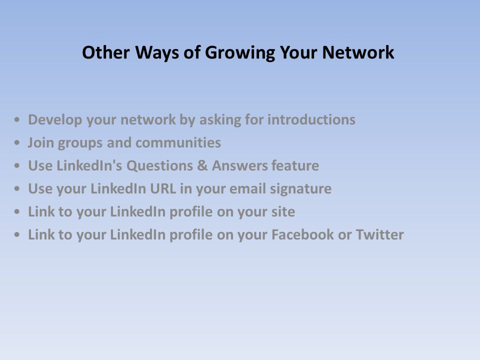 Other Ways of Growing Your Network Develop your network by asking for introductions Join groups and communities Use LinkedIn s Questions & Answers feature Use your LinkedIn URL in your  signature Link to your LinkedIn profile on your site Link to your LinkedIn profile on your Facebook or Twitter