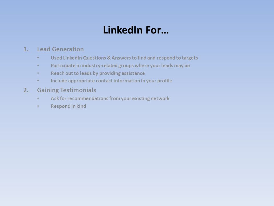 LinkedIn For… 1.Lead Generation Used LinkedIn Questions & Answers to find and respond to targets Participate in industry-related groups where your leads may be Reach out to leads by providing assistance Include appropriate contact information in your profile 2.Gaining Testimonials Ask for recommendations from your existing network Respond in kind