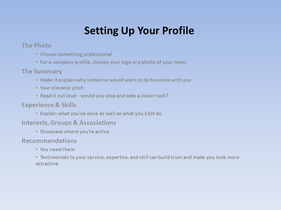 Setting Up Your Profile The Photo Choose something professional For a company profile, choose your logo or a photo of your team The Summary Make it explain why someone would want to do business with you Your elevator pitch Read it out loud - would you stop and take a closer look.