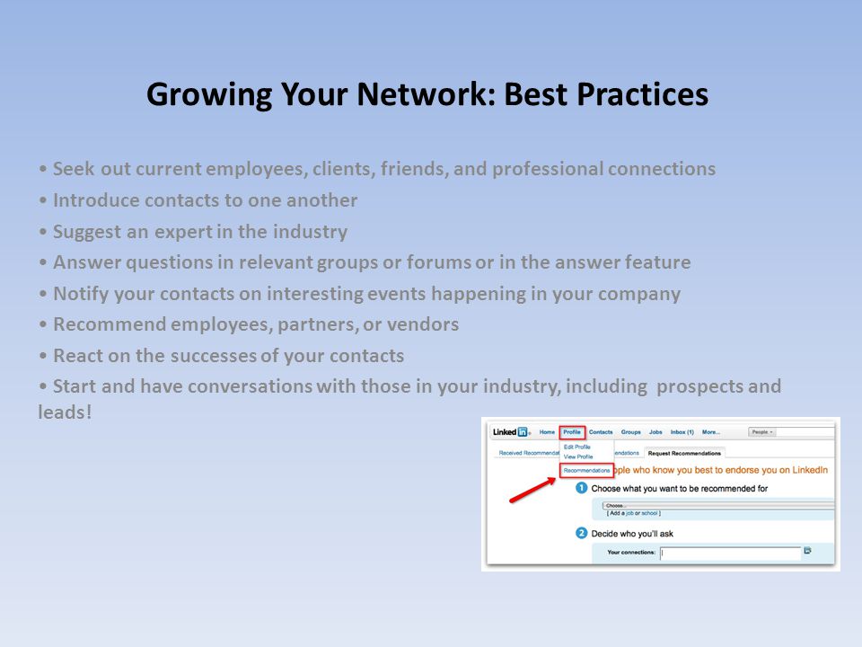 Growing Your Network: Best Practices Seek out current employees, clients, friends, and professional connections Introduce contacts to one another Suggest an expert in the industry Answer questions in relevant groups or forums or in the answer feature Notify your contacts on interesting events happening in your company Recommend employees, partners, or vendors React on the successes of your contacts Start and have conversations with those in your industry, including prospects and leads!