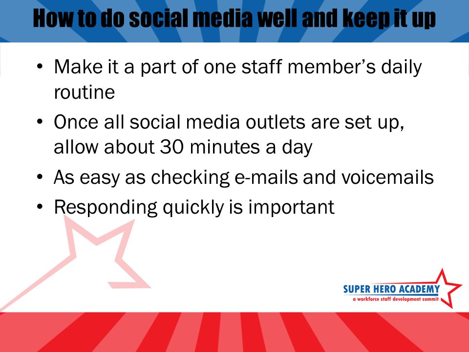 How to do social media well and keep it up Make it a part of one staff member’s daily routine Once all social media outlets are set up, allow about 30 minutes a day As easy as checking  s and voic s Responding quickly is important