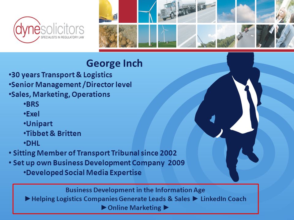 George Inch 30 years Transport & Logistics Senior Management /Director level Sales, Marketing, Operations BRS Exel Unipart Tibbet & Britten DHL Sitting Member of Transport Tribunal since 2002 Set up own Business Development Company 2009 Developed Social Media Expertise Business Development in the Information Age Online Marketing For Transport Business Development in the Information Age ► Helping Logistics Companies Generate Leads & Sales ► LinkedIn Coach ► Online Marketing ►