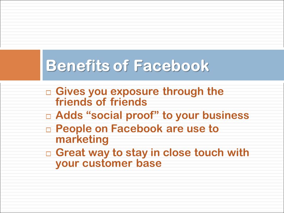 Gives you exposure through the friends of friends  Adds social proof to your business  People on Facebook are use to marketing  Great way to stay in close touch with your customer base Benefits of Facebook