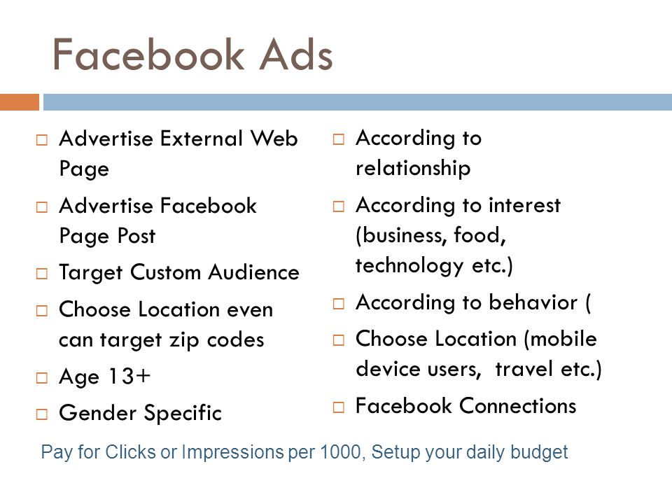 Facebook Ads  Advertise External Web Page  Advertise Facebook Page Post  Target Custom Audience  Choose Location even can target zip codes  Age 13+  Gender Specific  According to relationship  According to interest (business, food, technology etc.)  According to behavior (  Choose Location (mobile device users, travel etc.)  Facebook Connections Pay for Clicks or Impressions per 1000, Setup your daily budget