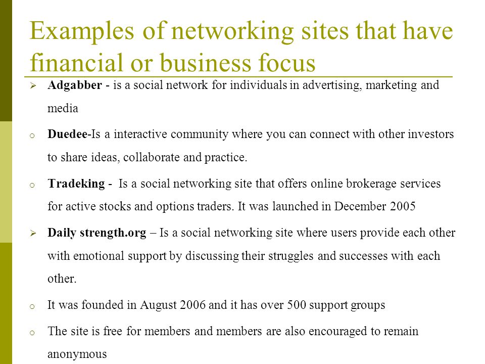 Examples of networking sites that have financial or business focus  Adgabber - is a social network for individuals in advertising, marketing and media o Duedee-Is a interactive community where you can connect with other investors to share ideas, collaborate and practice.