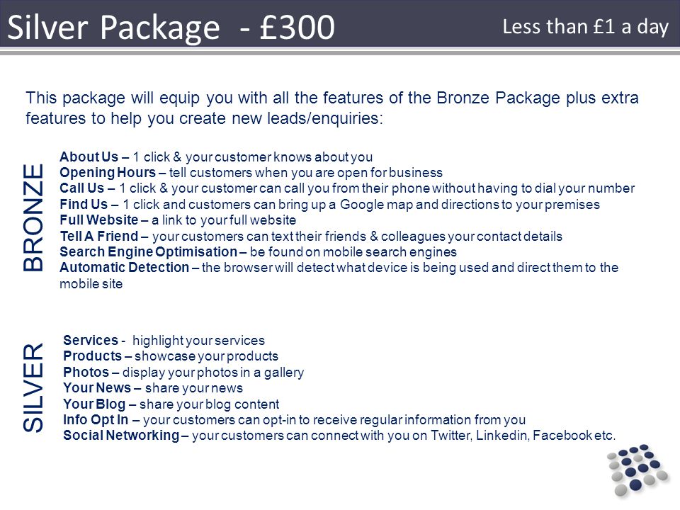 Silver Package - £300 This package will equip you with all the features of the Bronze Package plus extra features to help you create new leads/enquiries: About Us – 1 click & your customer knows about you Opening Hours – tell customers when you are open for business Call Us – 1 click & your customer can call you from their phone without having to dial your number Find Us – 1 click and customers can bring up a Google map and directions to your premises Full Website – a link to your full website Tell A Friend – your customers can text their friends & colleagues your contact details Search Engine Optimisation – be found on mobile search engines Automatic Detection – the browser will detect what device is being used and direct them to the mobile site BRONZE Services - highlight your services Products – showcase your products Photos – display your photos in a gallery Your News – share your news Your Blog – share your blog content Info Opt In – your customers can opt-in to receive regular information from you Social Networking – your customers can connect with you on Twitter, Linkedin, Facebook etc.