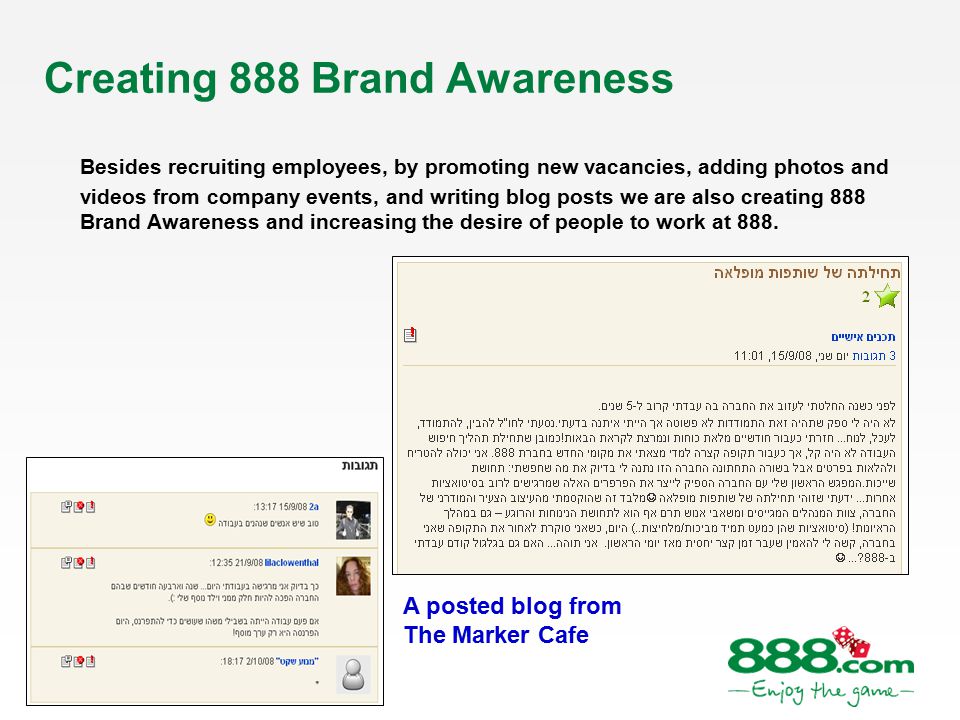 Creating 888 Brand Awareness Besides recruiting employees, by promoting new vacancies, adding photos and videos from company events, and writing blog posts we are also creating 888 Brand Awareness and increasing the desire of people to work at 888.