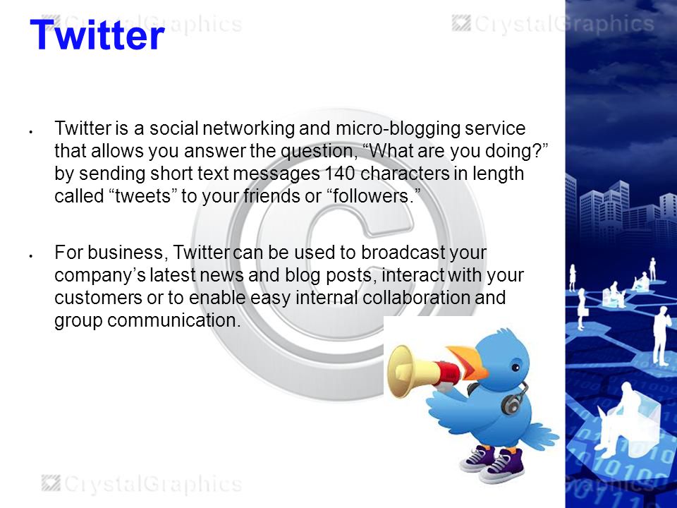 Twitter  Twitter is a social networking and micro-blogging service that allows you answer the question, What are you doing by sending short text messages 140 characters in length called tweets to your friends or followers.  For business, Twitter can be used to broadcast your company’s latest news and blog posts, interact with your customers or to enable easy internal collaboration and group communication.