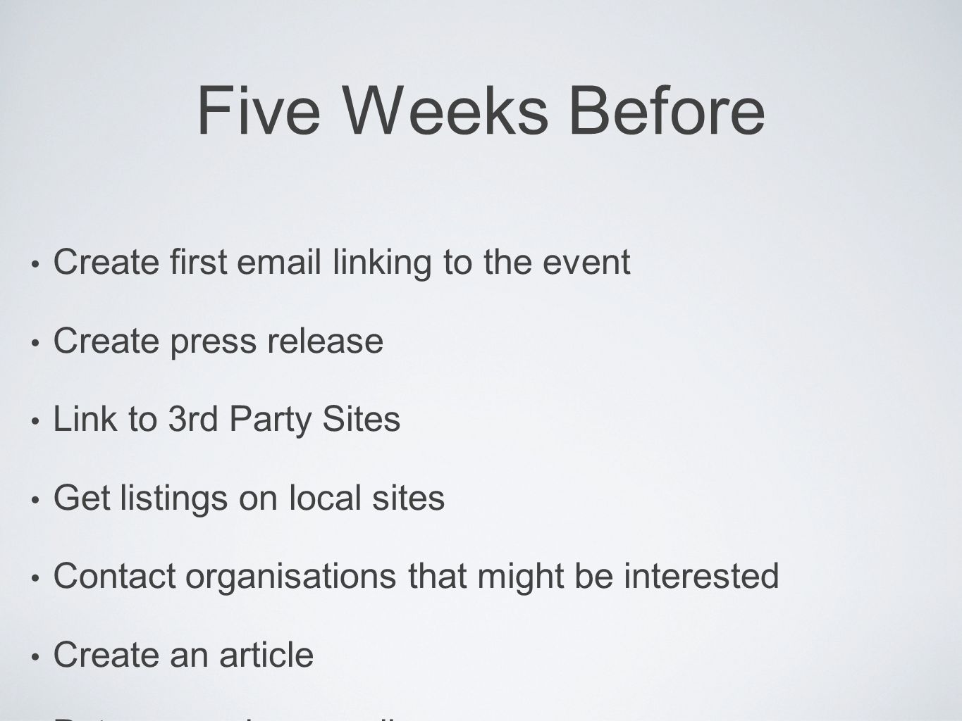 Five Weeks Before Create first  linking to the event Create press release Link to 3rd Party Sites Get listings on local sites Contact organisations that might be interested Create an article Put press release online Start an  list of people you know