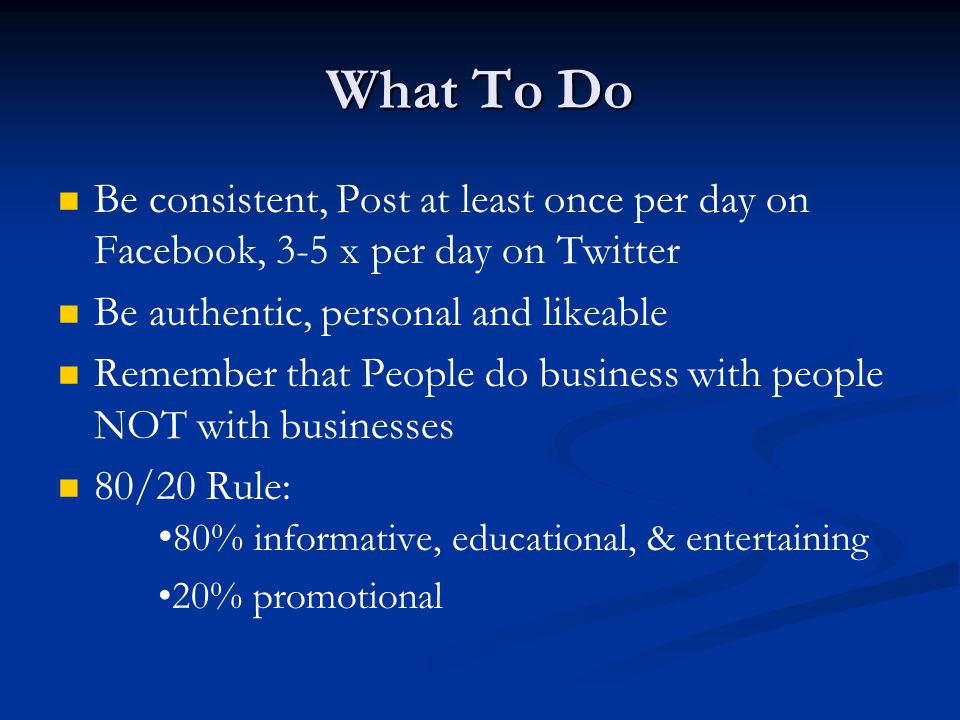 What To Do Be consistent, Post at least once per day on Facebook, 3-5 x per day on Twitter Be authentic, personal and likeable Remember that People do business with people NOT with businesses 80/20 Rule: 80% informative, educational, & entertaining 20% promotional