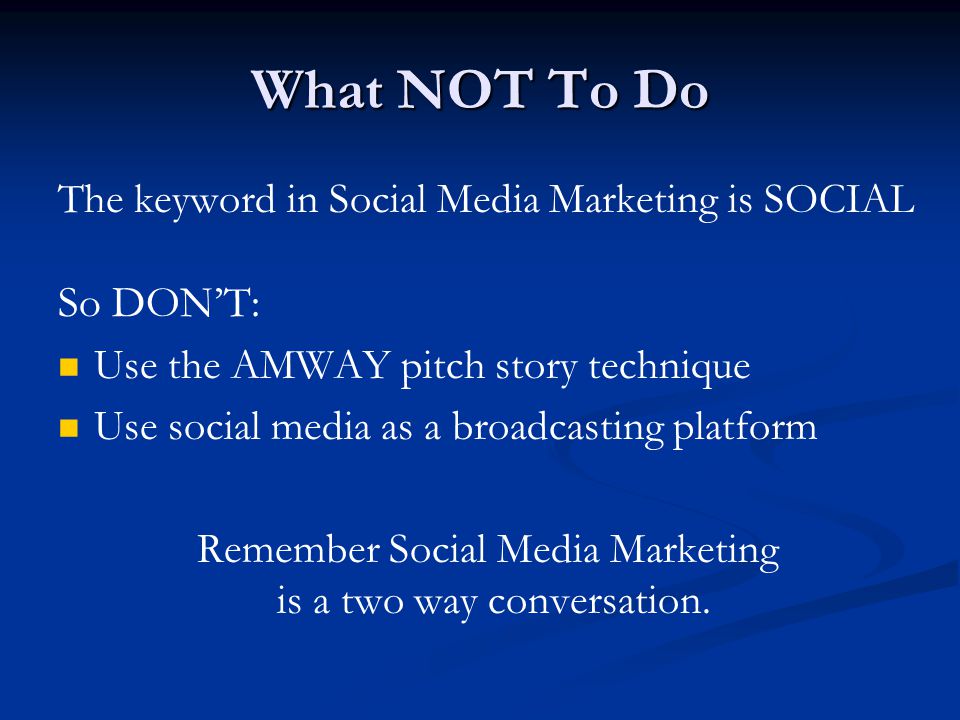 What NOT To Do The keyword in Social Media Marketing is SOCIAL So DON’T: Use the AMWAY pitch story technique Use social media as a broadcasting platform Remember Social Media Marketing is a two way conversation.
