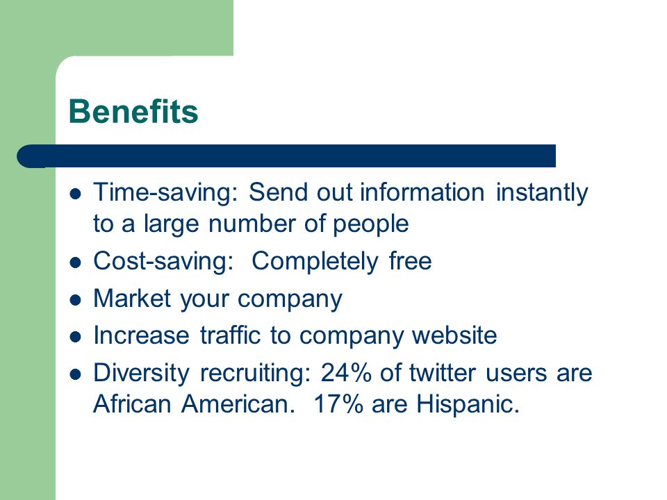 Benefits Time-saving: Send out information instantly to a large number of people Cost-saving: Completely free Market your company Increase traffic to company website Diversity recruiting: 24% of twitter users are African American.