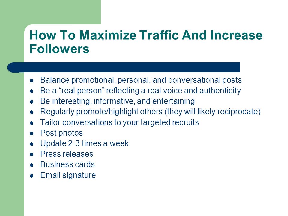 How To Maximize Traffic And Increase Followers Balance promotional, personal, and conversational posts Be a real person reflecting a real voice and authenticity Be interesting, informative, and entertaining Regularly promote/highlight others (they will likely reciprocate) Tailor conversations to your targeted recruits Post photos Update 2-3 times a week Press releases Business cards  signature