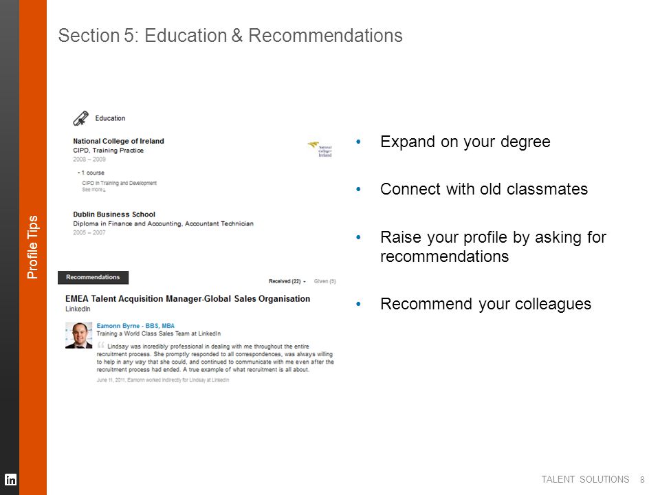 TALENT SOLUTIONS 8 Section 5: Education & Recommendations Expand on your degree Connect with old classmates Raise your profile by asking for recommendations Recommend your colleagues Profile Tips