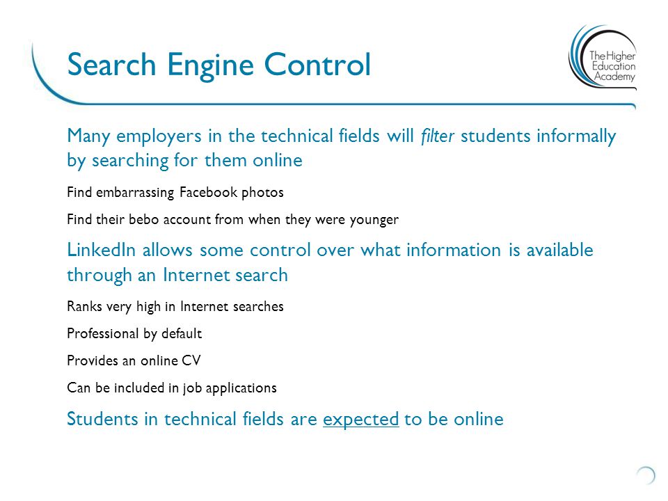 Many employers in the technical fields will filter students informally by searching for them online Find embarrassing Facebook photos Find their bebo account from when they were younger LinkedIn allows some control over what information is available through an Internet search Ranks very high in Internet searches Professional by default Provides an online CV Can be included in job applications Students in technical fields are expected to be online Search Engine Control