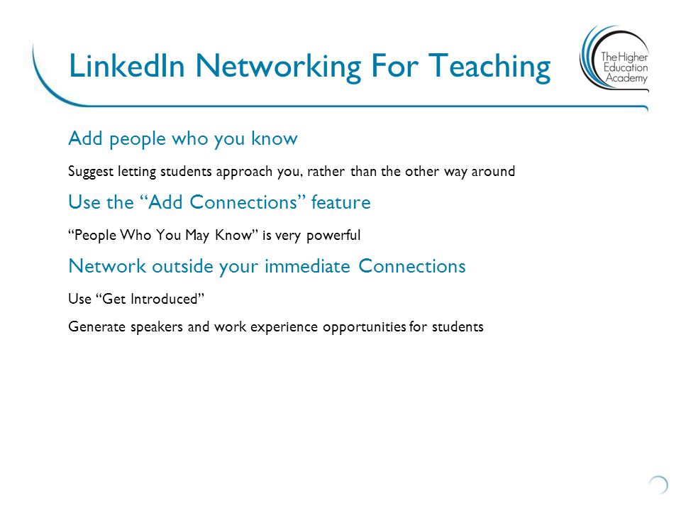 Add people who you know Suggest letting students approach you, rather than the other way around Use the Add Connections feature People Who You May Know is very powerful Network outside your immediate Connections Use Get Introduced Generate speakers and work experience opportunities for students LinkedIn Networking For Teaching