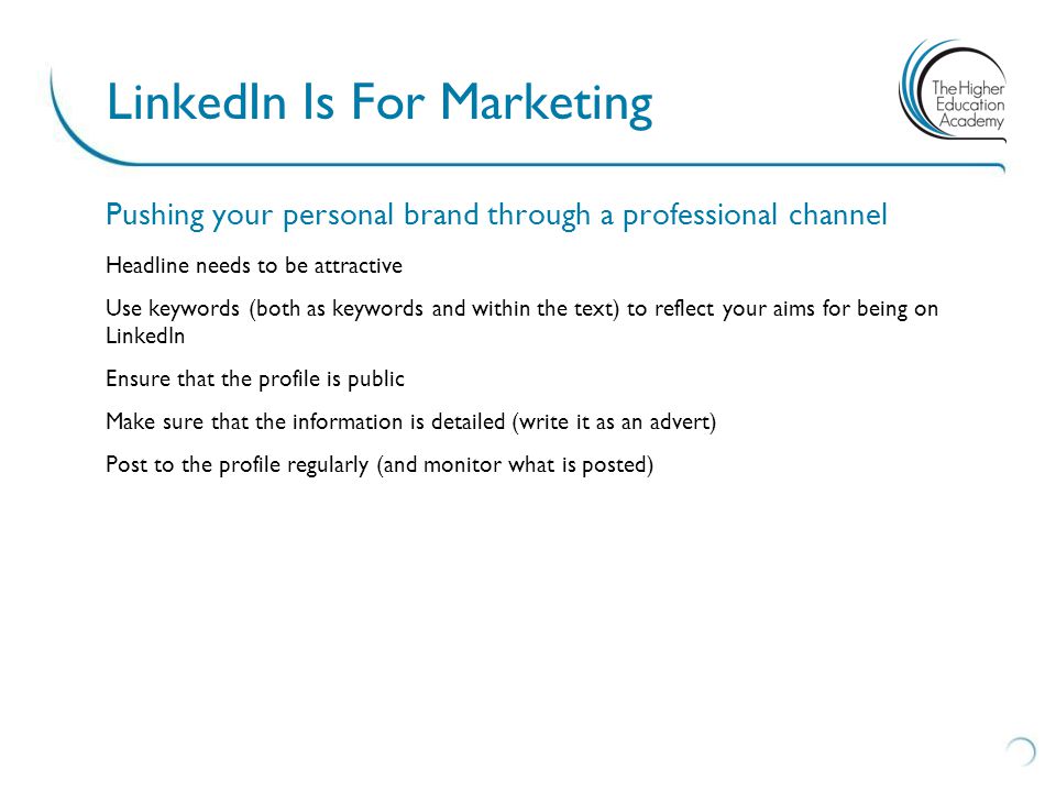 Pushing your personal brand through a professional channel Headline needs to be attractive Use keywords (both as keywords and within the text) to reflect your aims for being on LinkedIn Ensure that the profile is public Make sure that the information is detailed (write it as an advert) Post to the profile regularly (and monitor what is posted) LinkedIn Is For Marketing