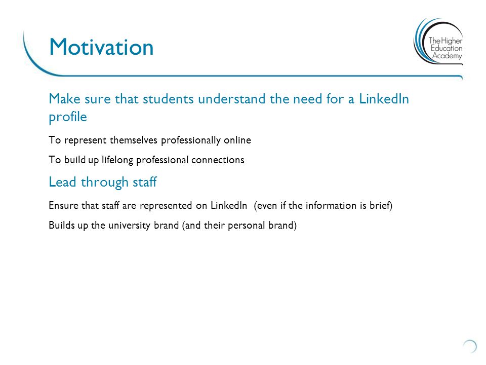 Make sure that students understand the need for a LinkedIn profile To represent themselves professionally online To build up lifelong professional connections Lead through staff Ensure that staff are represented on LinkedIn (even if the information is brief) Builds up the university brand (and their personal brand) Motivation