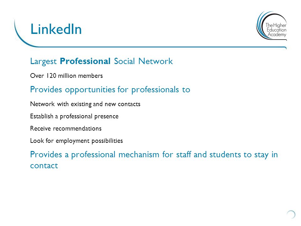 Largest Professional Social Network Over 120 million members Provides opportunities for professionals to Network with existing and new contacts Establish a professional presence Receive recommendations Look for employment possibilities Provides a professional mechanism for staff and students to stay in contact LinkedIn