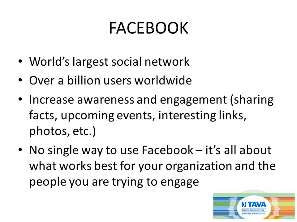 FACEBOOK World’s largest social network Over a billion users worldwide Increase awareness and engagement (sharing facts, upcoming events, interesting links, photos, etc.) No single way to use Facebook – it’s all about what works best for your organization and the people you are trying to engage