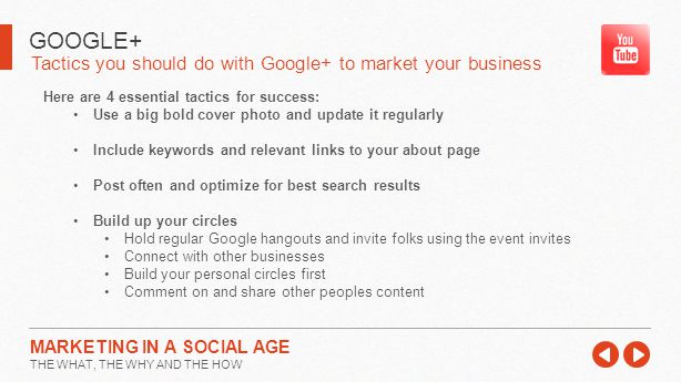 Tactics you should do with Google+ to market your business GOOGLE+ MARKETING IN A SOCIAL AGE THE WHAT, THE WHY AND THE HOW Here are 4 essential tactics for success: Use a big bold cover photo and update it regularly Include keywords and relevant links to your about page Post often and optimize for best search results Build up your circles Hold regular Google hangouts and invite folks using the event invites Connect with other businesses Build your personal circles first Comment on and share other peoples content