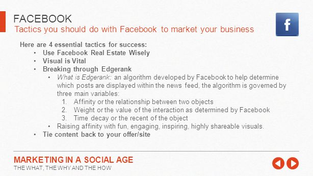 Tactics you should do with Facebook to market your business FACEBOOK MARKETING IN A SOCIAL AGE THE WHAT, THE WHY AND THE HOW Here are 4 essential tactics for success: Use Facebook Real Estate Wisely Visual is Vital Breaking through Edgerank What is Edgerank: an algorithm developed by Facebook to help determine which posts are displayed within the news feed, the algorithm is governed by three main variables: 1.Affinity or the relationship between two objects 2.Weight or the value of the interaction as determined by Facebook 3.Time decay or the recent of the object Raising affinity with fun, engaging, inspiring, highly shareable visuals.