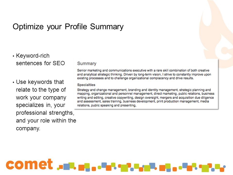 Optimize your Profile Summary Keyword-rich sentences for SEO Use keywords that relate to the type of work your company specializes in, your professional strengths, and your role within the company.