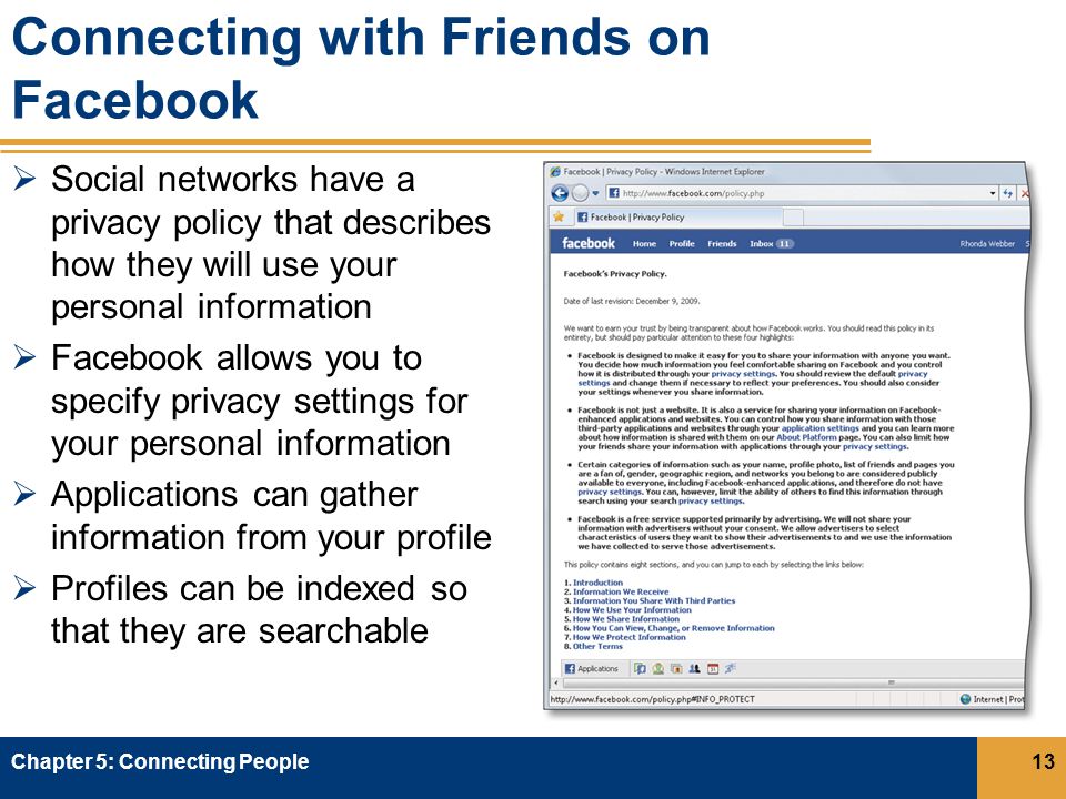 Connecting with Friends on Facebook  Social networks have a privacy policy that describes how they will use your personal information  Facebook allows you to specify privacy settings for your personal information  Applications can gather information from your profile  Profiles can be indexed so that they are searchable Chapter 5: Connecting People13