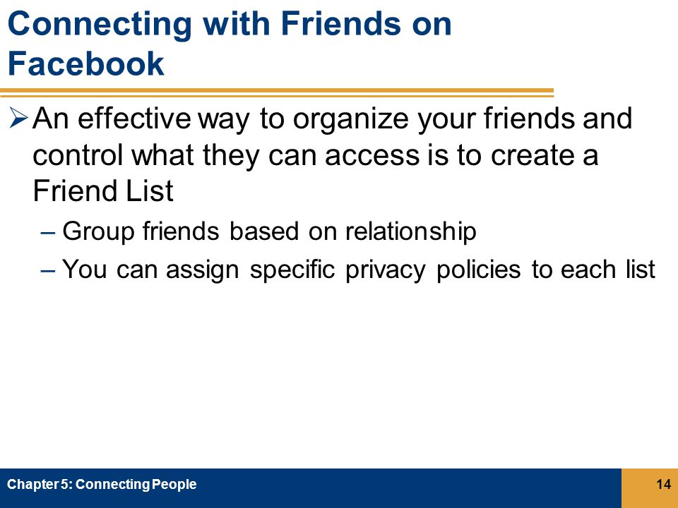 Connecting with Friends on Facebook  An effective way to organize your friends and control what they can access is to create a Friend List –Group friends based on relationship –You can assign specific privacy policies to each list Chapter 5: Connecting People14