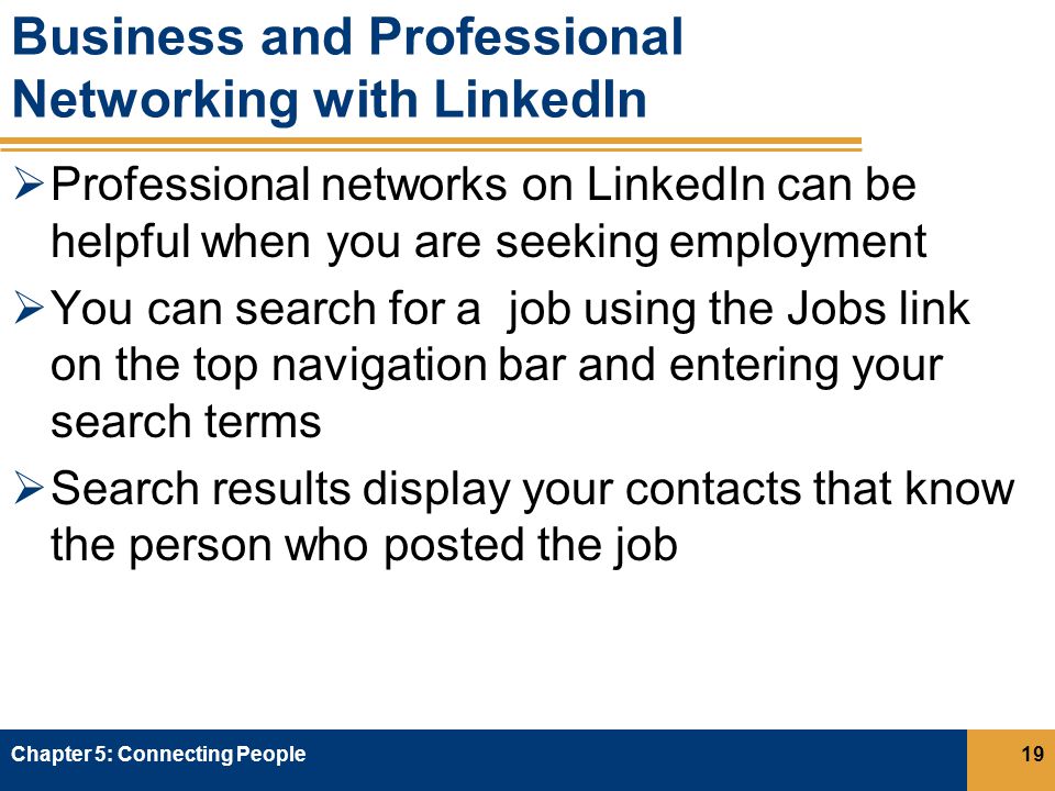 Business and Professional Networking with LinkedIn  Professional networks on LinkedIn can be helpful when you are seeking employment  You can search for a job using the Jobs link on the top navigation bar and entering your search terms  Search results display your contacts that know the person who posted the job Chapter 5: Connecting People19