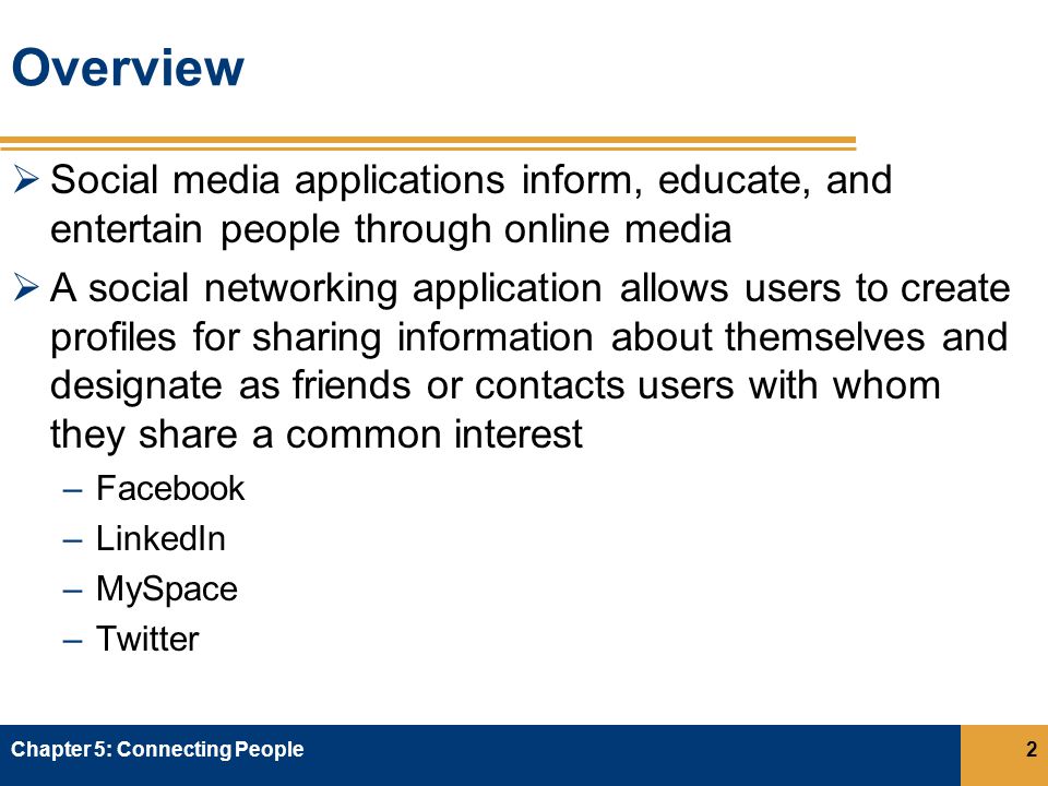 Overview  Social media applications inform, educate, and entertain people through online media  A social networking application allows users to create profiles for sharing information about themselves and designate as friends or contacts users with whom they share a common interest –Facebook –LinkedIn –MySpace –Twitter Chapter 5: Connecting People2