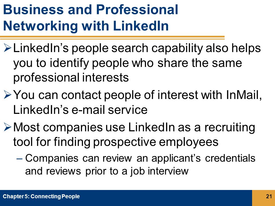 Business and Professional Networking with LinkedIn  LinkedIn’s people search capability also helps you to identify people who share the same professional interests  You can contact people of interest with InMail, LinkedIn’s  service  Most companies use LinkedIn as a recruiting tool for finding prospective employees –Companies can review an applicant’s credentials and reviews prior to a job interview Chapter 5: Connecting People21