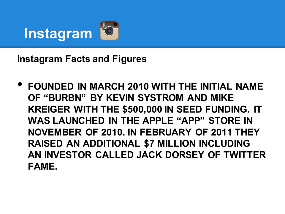 Instagram Instagram Facts and Figures FOUNDED IN MARCH 2010 WITH THE INITIAL NAME OF BURBN BY KEVIN SYSTROM AND MIKE KREIGER WITH THE $500,000 IN SEED FUNDING.