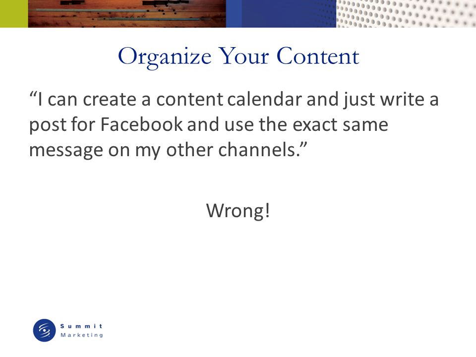 Organize Your Content I can create a content calendar and just write a post for Facebook and use the exact same message on my other channels. Wrong!