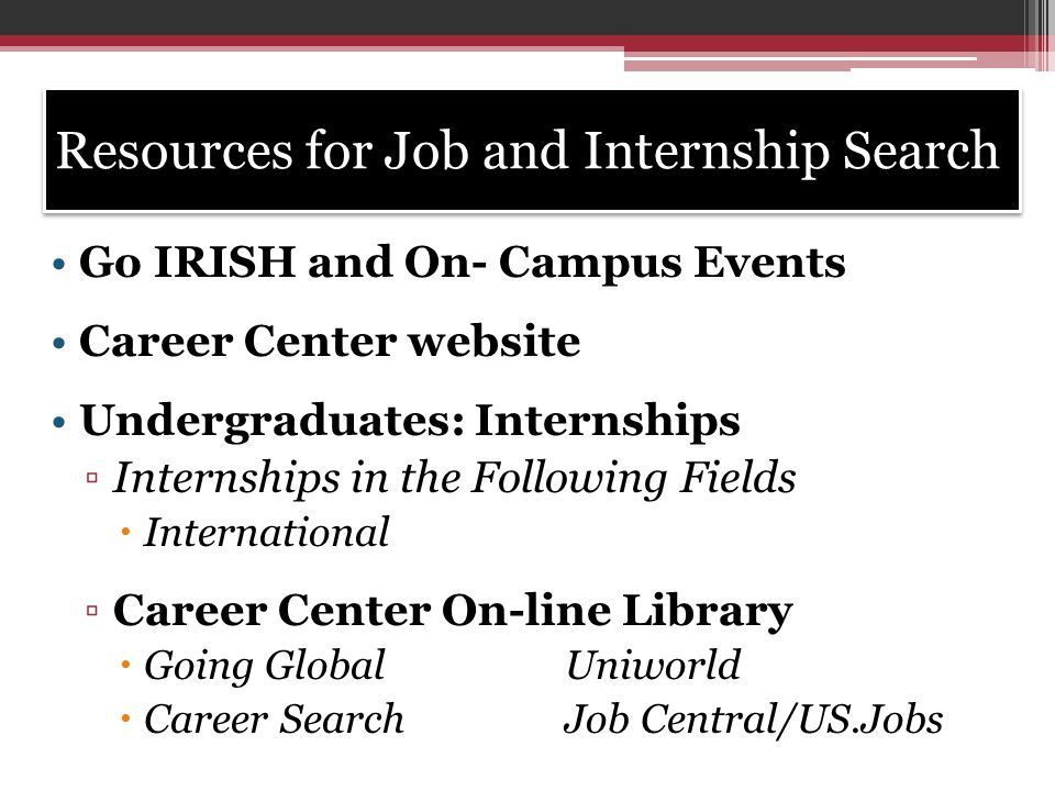 Resources for Job and Internship Search Go IRISH and On- Campus Events Career Center website Undergraduates: Internships ▫Internships in the Following Fields  International ▫Career Center On-line Library  Going GlobalUniworld  Career SearchJob Central/US.Jobs