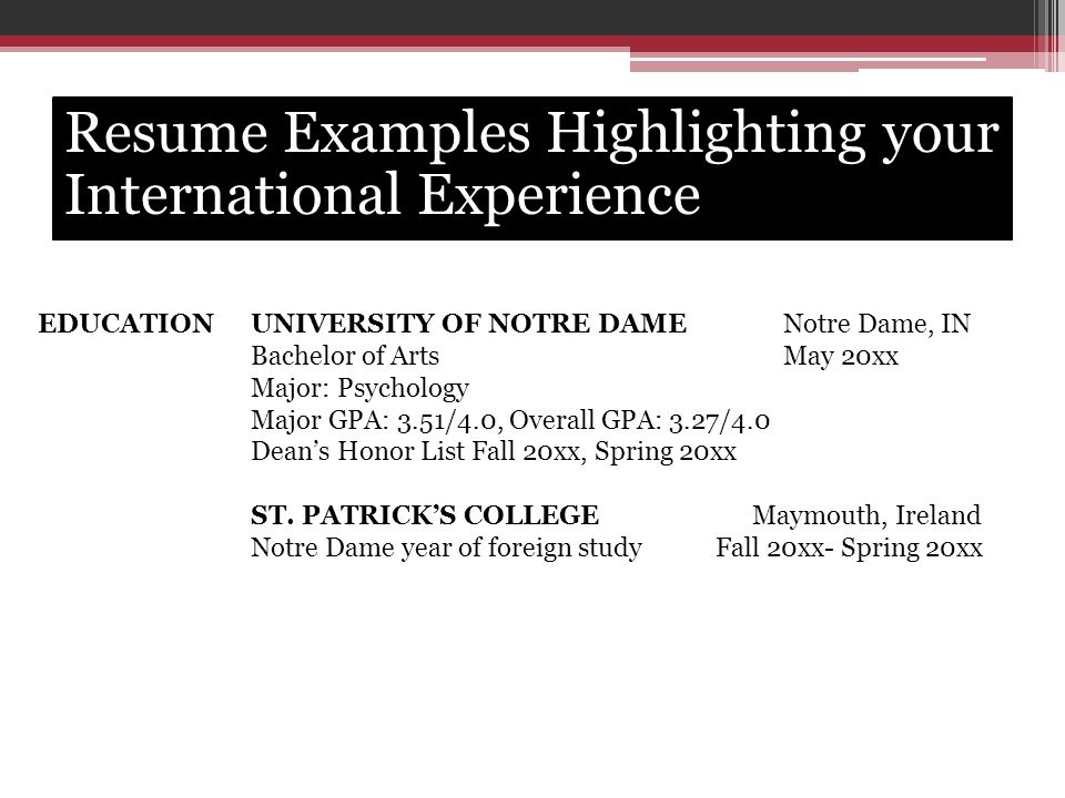 EDUCATIONUNIVERSITY OF NOTRE DAMENotre Dame, IN Bachelor of ArtsMay 20xx Major: Psychology Major GPA: 3.51/4.0, Overall GPA: 3.27/4.0 Dean’s Honor List Fall 20xx, Spring 20xx ST.