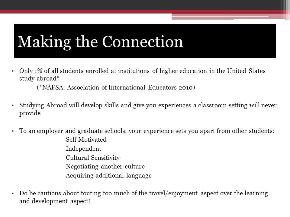 Making the Connection Only 1% of all students enrolled at institutions of higher education in the United States study abroad* (*NAFSA: Association of International Educators 2010) Studying Abroad will develop skills and give you experiences a classroom setting will never provide To an employer and graduate schools, your experience sets you apart from other students: Self Motivated Independent Cultural Sensitivity Negotiating another culture Acquiring additional language Do be cautious about touting too much of the travel/enjoyment aspect over the learning and development aspect!.