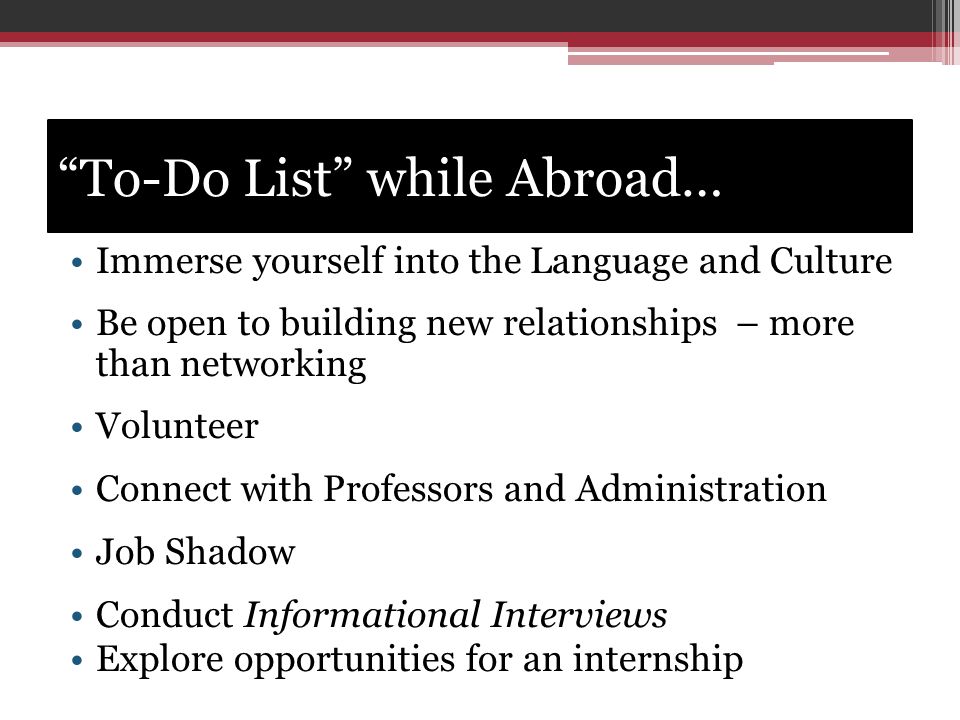 To-Do List while Abroad… Immerse yourself into the Language and Culture Be open to building new relationships – more than networking Volunteer Connect with Professors and Administration Job Shadow Conduct Informational Interviews Explore opportunities for an internship