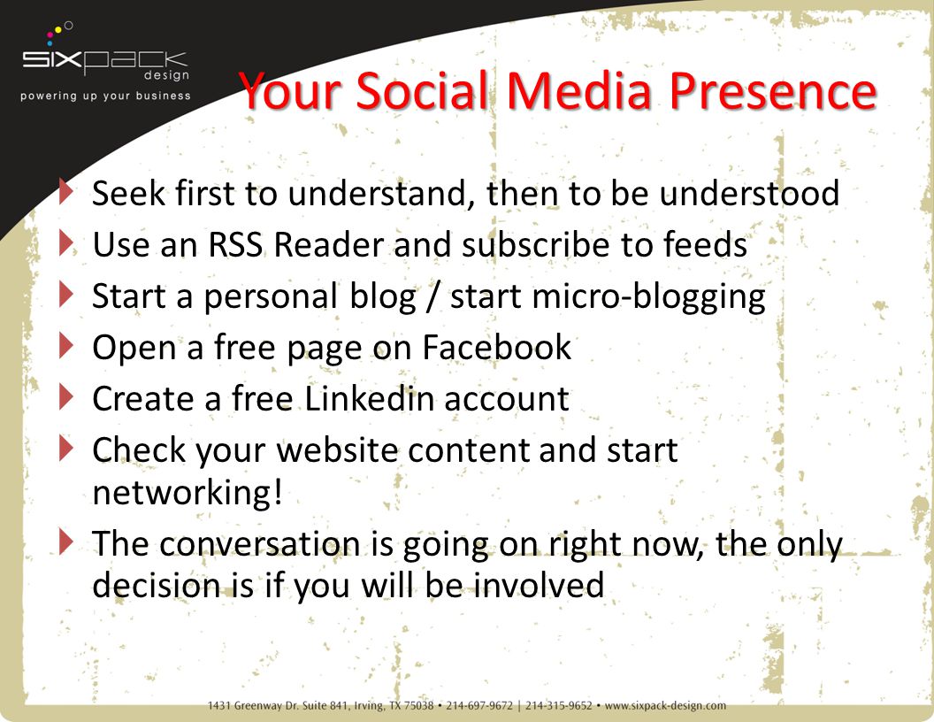 Your Social Media Presence  Seek first to understand, then to be understood  Use an RSS Reader and subscribe to feeds  Start a personal blog / start micro-blogging  Open a free page on Facebook  Create a free Linkedin account  Check your website content and start networking.