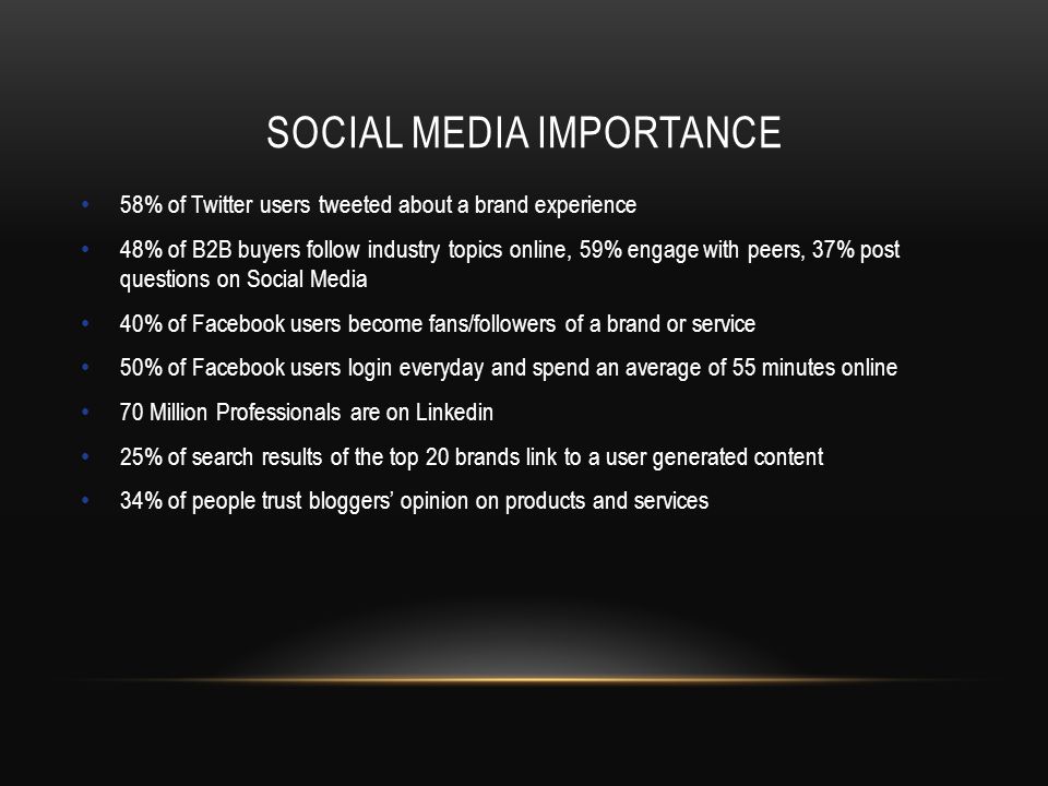 SOCIAL MEDIA IMPORTANCE 58% of Twitter users tweeted about a brand experience 48% of B2B buyers follow industry topics online, 59% engage with peers, 37% post questions on Social Media 40% of Facebook users become fans/followers of a brand or service 50% of Facebook users login everyday and spend an average of 55 minutes online 70 Million Professionals are on Linkedin 25% of search results of the top 20 brands link to a user generated content 34% of people trust bloggers’ opinion on products and services