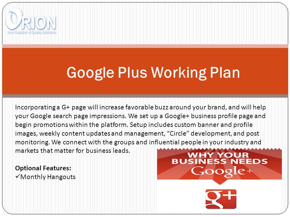 Google Plus Working Plan Incorporating a G+ page will increase favorable buzz around your brand, and will help your Google search page impressions.