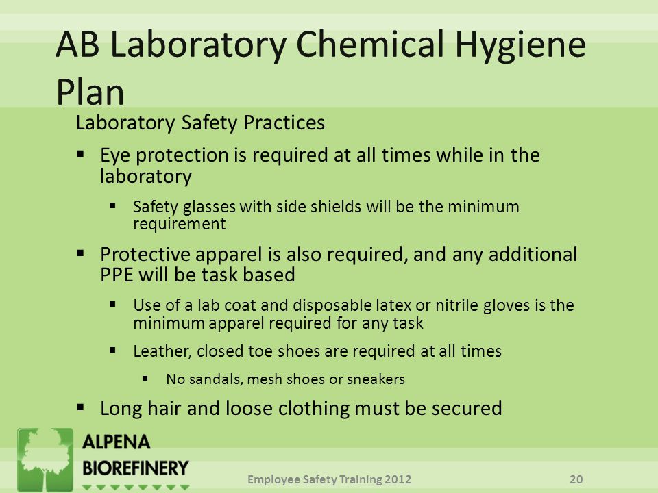 Laboratory Safety Practices  Eye protection is required at all times while in the laboratory  Safety glasses with side shields will be the minimum requirement  Protective apparel is also required, and any additional PPE will be task based  Use of a lab coat and disposable latex or nitrile gloves is the minimum apparel required for any task  Leather, closed toe shoes are required at all times  No sandals, mesh shoes or sneakers  Long hair and loose clothing must be secured Employee Safety Training
