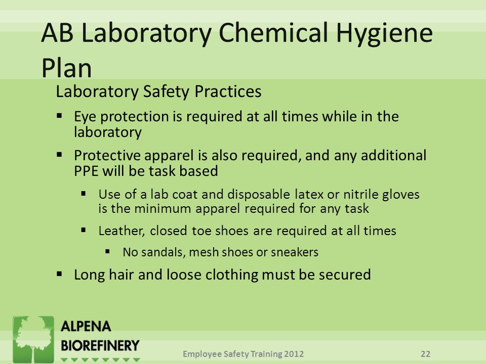 Laboratory Safety Practices  Eye protection is required at all times while in the laboratory  Protective apparel is also required, and any additional PPE will be task based  Use of a lab coat and disposable latex or nitrile gloves is the minimum apparel required for any task  Leather, closed toe shoes are required at all times  No sandals, mesh shoes or sneakers  Long hair and loose clothing must be secured Employee Safety Training
