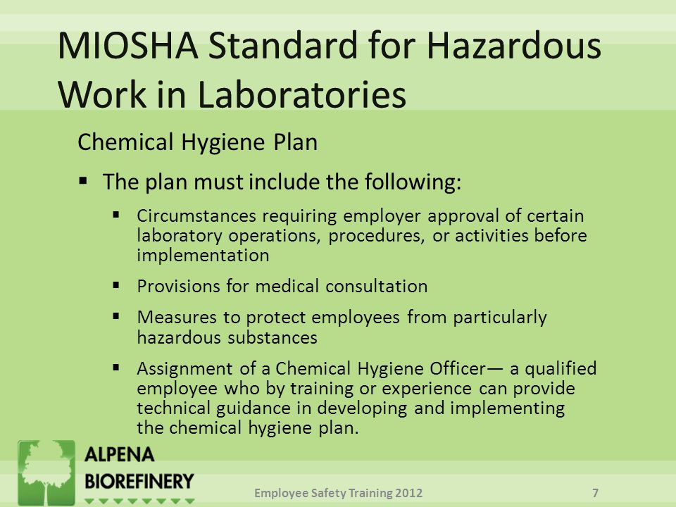 Chemical Hygiene Plan  The plan must include the following:  Circumstances requiring employer approval of certain laboratory operations, procedures, or activities before implementation  Provisions for medical consultation  Measures to protect employees from particularly hazardous substances  Assignment of a Chemical Hygiene Officer— a qualified employee who by training or experience can provide technical guidance in developing and implementing the chemical hygiene plan.