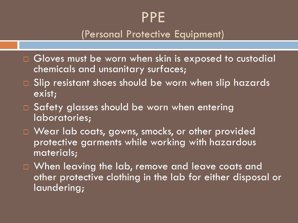 PPE (Personal Protective Equipment)  Gloves must be worn when skin is exposed to custodial chemicals and unsanitary surfaces;  Slip resistant shoes should be worn when slip hazards exist;  Safety glasses should be worn when entering laboratories;  Wear lab coats, gowns, smocks, or other provided protective garments while working with hazardous materials;  When leaving the lab, remove and leave coats and other protective clothing in the lab for either disposal or laundering;