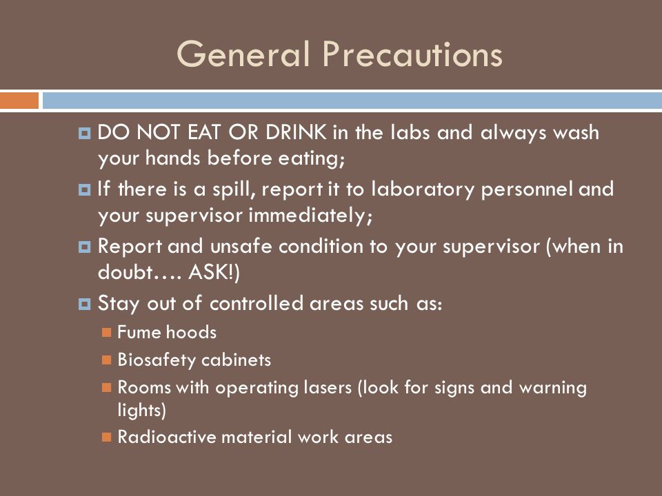 General Precautions  DO NOT EAT OR DRINK in the labs and always wash your hands before eating;  If there is a spill, report it to laboratory personnel and your supervisor immediately;  Report and unsafe condition to your supervisor (when in doubt….