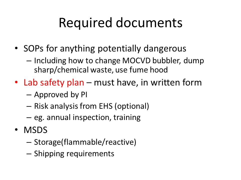 Required documents SOPs for anything potentially dangerous – Including how to change MOCVD bubbler, dump sharp/chemical waste, use fume hood Lab safety plan – must have, in written form – Approved by PI – Risk analysis from EHS (optional) – eg.