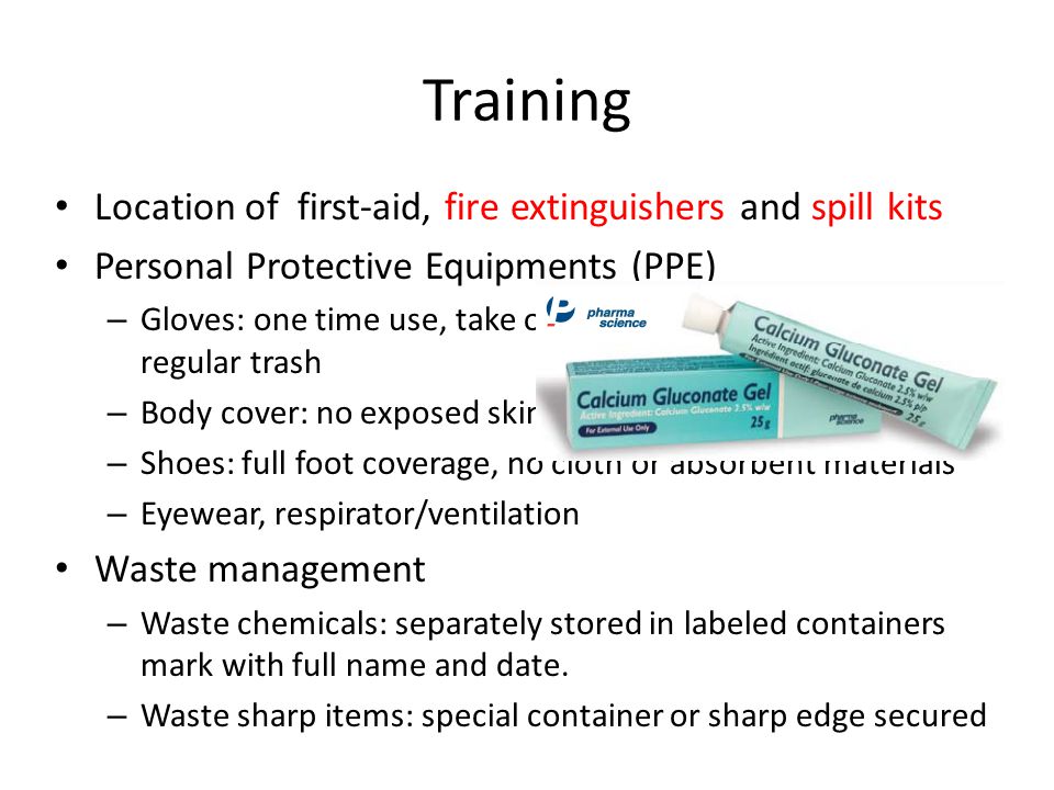 Training Location of first-aid, fire extinguishers and spill kits Personal Protective Equipments (PPE) – Gloves: one time use, take off inside-out and dump in regular trash – Body cover: no exposed skin from waist down – Shoes: full foot coverage, no cloth or absorbent materials – Eyewear, respirator/ventilation Waste management – Waste chemicals: separately stored in labeled containers mark with full name and date.