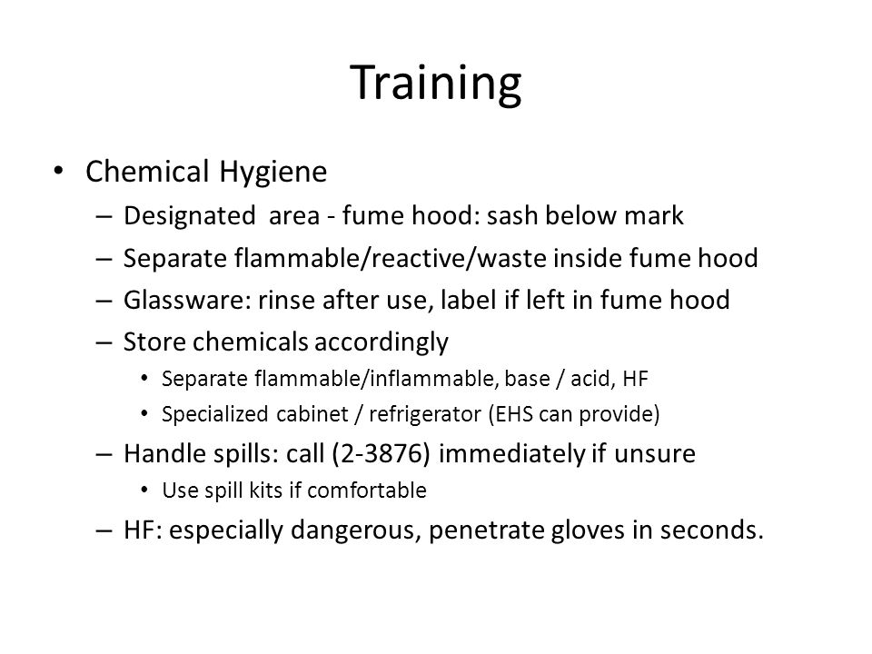 Training Chemical Hygiene – Designated area - fume hood: sash below mark – Separate flammable/reactive/waste inside fume hood – Glassware: rinse after use, label if left in fume hood – Store chemicals accordingly Separate flammable/inflammable, base / acid, HF Specialized cabinet / refrigerator (EHS can provide) – Handle spills: call (2-3876) immediately if unsure Use spill kits if comfortable – HF: especially dangerous, penetrate gloves in seconds.